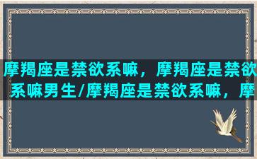 摩羯座是禁欲系嘛，摩羯座是禁欲系嘛男生/摩羯座是禁欲系嘛，摩羯座是禁欲系嘛男生-我的网站