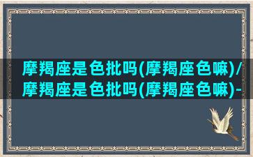 摩羯座是色批吗(摩羯座色嘛)/摩羯座是色批吗(摩羯座色嘛)-我的网站