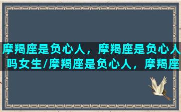 摩羯座是负心人，摩羯座是负心人吗女生/摩羯座是负心人，摩羯座是负心人吗女生-我的网站