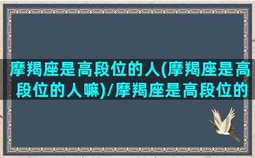 摩羯座是高段位的人(摩羯座是高段位的人嘛)/摩羯座是高段位的人(摩羯座是高段位的人嘛)-我的网站