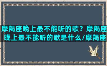 摩羯座晚上最不能听的歌？摩羯座晚上最不能听的歌是什么/摩羯座晚上最不能听的歌？摩羯座晚上最不能听的歌是什么-我的网站