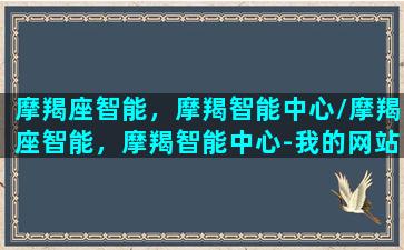 摩羯座智能，摩羯智能中心/摩羯座智能，摩羯智能中心-我的网站(摩羯座的深度智慧)