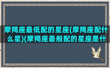 摩羯座最低配的星座(摩羯座配什么星)(摩羯座最般配的星座是什么星座)