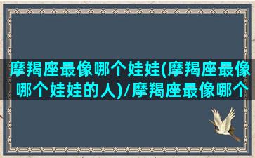 摩羯座最像哪个娃娃(摩羯座最像哪个娃娃的人)/摩羯座最像哪个娃娃(摩羯座最像哪个娃娃的人)-我的网站