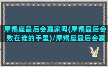 摩羯座最后会赢家吗(摩羯最后会败在谁的手里)/摩羯座最后会赢家吗(摩羯最后会败在谁的手里)-我的网站