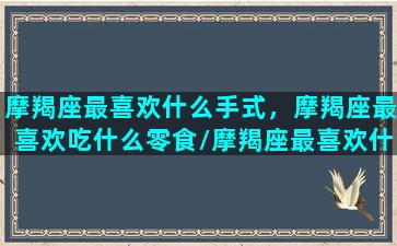 摩羯座最喜欢什么手式，摩羯座最喜欢吃什么零食/摩羯座最喜欢什么手式，摩羯座最喜欢吃什么零食-我的网站