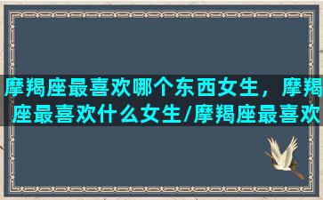 摩羯座最喜欢哪个东西女生，摩羯座最喜欢什么女生/摩羯座最喜欢哪个东西女生，摩羯座最喜欢什么女生-我的网站