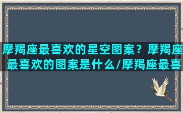 摩羯座最喜欢的星空图案？摩羯座最喜欢的图案是什么/摩羯座最喜欢的星空图案？摩羯座最喜欢的图案是什么-我的网站