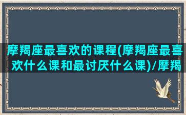 摩羯座最喜欢的课程(摩羯座最喜欢什么课和最讨厌什么课)/摩羯座最喜欢的课程(摩羯座最喜欢什么课和最讨厌什么课)-我的网站