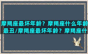 摩羯座最坏年龄？摩羯座什么年龄最丑/摩羯座最坏年龄？摩羯座什么年龄最丑-我的网站