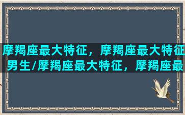 摩羯座最大特征，摩羯座最大特征男生/摩羯座最大特征，摩羯座最大特征男生-我的网站