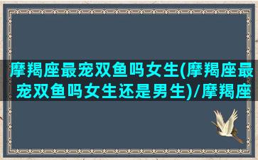 摩羯座最宠双鱼吗女生(摩羯座最宠双鱼吗女生还是男生)/摩羯座最宠双鱼吗女生(摩羯座最宠双鱼吗女生还是男生)-我的网站