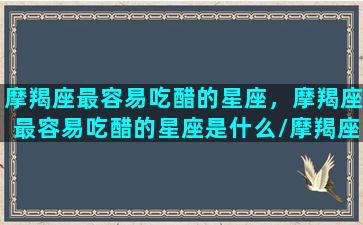 摩羯座最容易吃醋的星座，摩羯座最容易吃醋的星座是什么/摩羯座最容易吃醋的星座，摩羯座最容易吃醋的星座是什么-我的网站