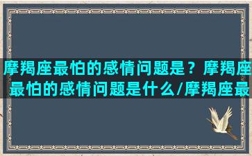 摩羯座最怕的感情问题是？摩羯座最怕的感情问题是什么/摩羯座最怕的感情问题是？摩羯座最怕的感情问题是什么-我的网站