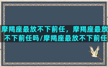 摩羯座最放不下前任，摩羯座最放不下前任吗/摩羯座最放不下前任，摩羯座最放不下前任吗-我的网站