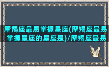 摩羯座最易掌握星座(摩羯座最易掌握星座的星座是)/摩羯座最易掌握星座(摩羯座最易掌握星座的星座是)-我的网站