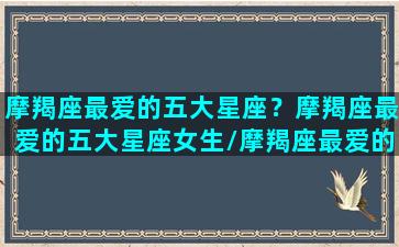 摩羯座最爱的五大星座？摩羯座最爱的五大星座女生/摩羯座最爱的五大星座？摩羯座最爱的五大星座女生-我的网站