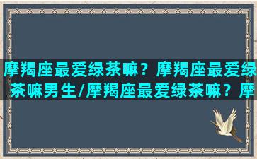 摩羯座最爱绿茶嘛？摩羯座最爱绿茶嘛男生/摩羯座最爱绿茶嘛？摩羯座最爱绿茶嘛男生-我的网站