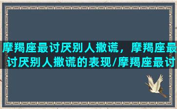 摩羯座最讨厌别人撒谎，摩羯座最讨厌别人撒谎的表现/摩羯座最讨厌别人撒谎，摩羯座最讨厌别人撒谎的表现-我的网站