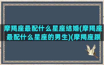 摩羯座最配什么星座结婚(摩羯座最配什么星座的男生)(摩羯座跟什么座结婚)