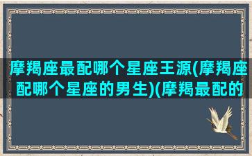 摩羯座最配哪个星座王源(摩羯座配哪个星座的男生)(摩羯最配的星座组合)