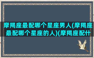 摩羯座最配哪个星座男人(摩羯座最配哪个星座的人)(摩羯座配什么座男生)