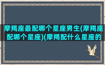 摩羯座最配哪个星座男生(摩羯座配哪个星座)(摩羯配什么星座的男生)