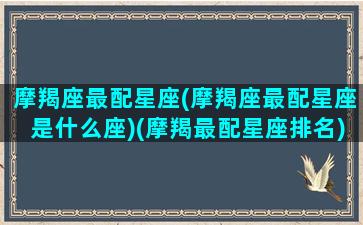 摩羯座最配星座(摩羯座最配星座是什么座)(摩羯最配星座排名)