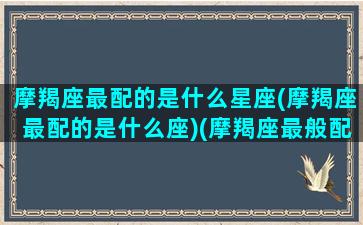 摩羯座最配的是什么星座(摩羯座最配的是什么座)(摩羯座最般配的是什么星座)