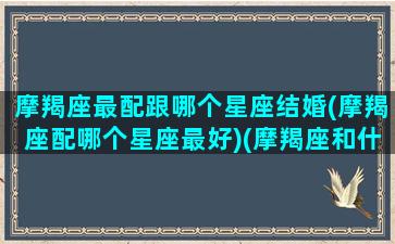 摩羯座最配跟哪个星座结婚(摩羯座配哪个星座最好)(摩羯座和什么星座最匹配结婚)