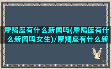 摩羯座有什么新闻吗(摩羯座有什么新闻吗女生)/摩羯座有什么新闻吗(摩羯座有什么新闻吗女生)-我的网站