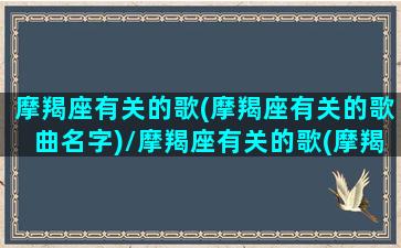 摩羯座有关的歌(摩羯座有关的歌曲名字)/摩羯座有关的歌(摩羯座有关的歌曲名字)-我的网站