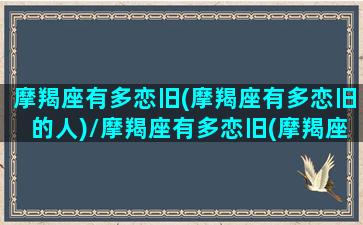 摩羯座有多恋旧(摩羯座有多恋旧的人)/摩羯座有多恋旧(摩羯座有多恋旧的人)-我的网站