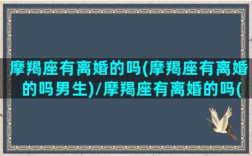 摩羯座有离婚的吗(摩羯座有离婚的吗男生)/摩羯座有离婚的吗(摩羯座有离婚的吗男生)-我的网站