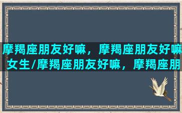 摩羯座朋友好嘛，摩羯座朋友好嘛女生/摩羯座朋友好嘛，摩羯座朋友好嘛女生-我的网站