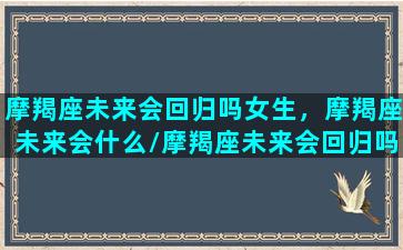 摩羯座未来会回归吗女生，摩羯座未来会什么/摩羯座未来会回归吗女生，摩羯座未来会什么-我的网站