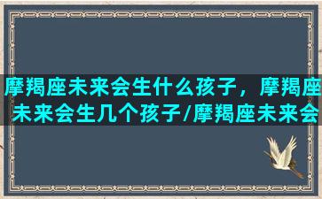 摩羯座未来会生什么孩子，摩羯座未来会生几个孩子/摩羯座未来会生什么孩子，摩羯座未来会生几个孩子-我的网站