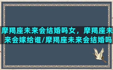 摩羯座未来会结婚吗女，摩羯座未来会嫁给谁/摩羯座未来会结婚吗女，摩羯座未来会嫁给谁-我的网站