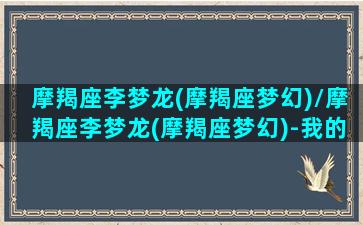 摩羯座李梦龙(摩羯座梦幻)/摩羯座李梦龙(摩羯座梦幻)-我的网站