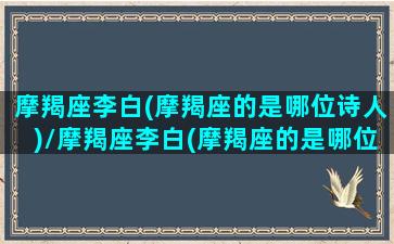 摩羯座李白(摩羯座的是哪位诗人)/摩羯座李白(摩羯座的是哪位诗人)-我的网站