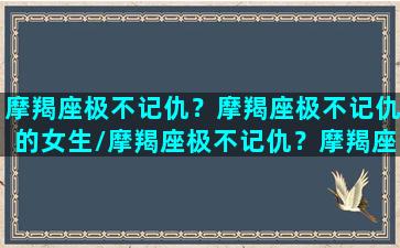 摩羯座极不记仇？摩羯座极不记仇的女生/摩羯座极不记仇？摩羯座极不记仇的女生-我的网站