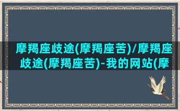 摩羯座歧途(摩羯座苦)/摩羯座歧途(摩羯座苦)-我的网站(摩羯座真惨)