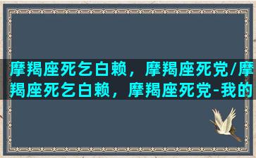 摩羯座死乞白赖，摩羯座死党/摩羯座死乞白赖，摩羯座死党-我的网站(摩羯座死板)