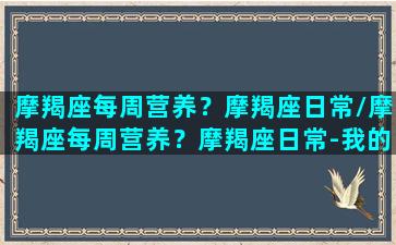 摩羯座每周营养？摩羯座日常/摩羯座每周营养？摩羯座日常-我的网站(摩羯一周星座运势)