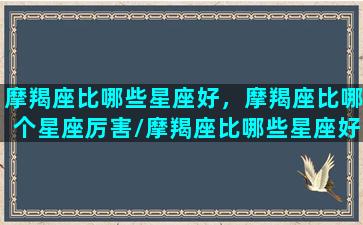 摩羯座比哪些星座好，摩羯座比哪个星座厉害/摩羯座比哪些星座好，摩羯座比哪个星座厉害-我的网站