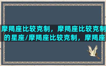 摩羯座比较克制，摩羯座比较克制的星座/摩羯座比较克制，摩羯座比较克制的星座-我的网站