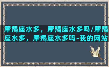 摩羯座水多，摩羯座水多吗/摩羯座水多，摩羯座水多吗-我的网站(摩羯座是水)