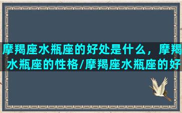 摩羯座水瓶座的好处是什么，摩羯水瓶座的性格/摩羯座水瓶座的好处是什么，摩羯水瓶座的性格-我的网站