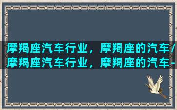 摩羯座汽车行业，摩羯座的汽车/摩羯座汽车行业，摩羯座的汽车-我的网站