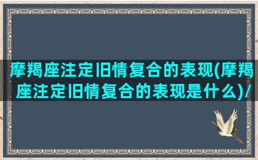 摩羯座注定旧情复合的表现(摩羯座注定旧情复合的表现是什么)/摩羯座注定旧情复合的表现(摩羯座注定旧情复合的表现是什么)-我的网站